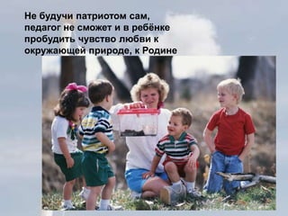 Не будучи патриотом сам,
педагог не сможет и в ребёнке
пробудить чувство любви к
окружающей природе, к Родине
 