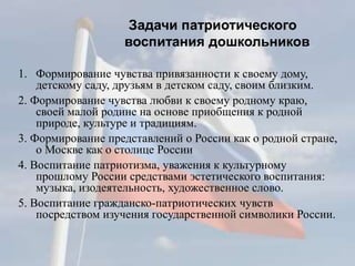Задачи патриотического
воспитания дошкольников
1. Формирование чувства привязанности к своему дому,
детскому саду, друзьям в детском саду, своим близким.
2. Формирование чувства любви к своему родному краю,
своей малой родине на основе приобщения к родной
природе, культуре и традициям.
3. Формирование представлений о России как о родной стране,
о Москве как о столице России
4. Воспитание патриотизма, уважения к культурному
прошлому России средствами эстетического воспитания:
музыка, изодеятельность, художественное слово.
5. Воспитание гражданско-патриотических чувств
посредством изучения государственной символики России.
 