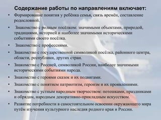 Содержание работы по направлениям включает:
• Формирование понятия у ребёнка семья, связь времён, составление
родословной.
• Знакомство с родным посёлком: значимыми объектами, природой,
традициями, историей и наиболее значимыми историческими
событиями своего посёлка.
• Знакомство с профессиями.
• Знакомство с государственной символикой посёлка, районного центра,
области, республики, других стран.
• Знакомство с Россией, символикой России, наиболее значимыми
историческими событиями народа.
• Знакомство с героями сказок и их подвигами.
• Знакомство с понятием патриотизм, героизм и их проявлениями.
• Знакомство с устным народным творчеством: потешками, праздниками
и обрядам, народным декоративно-прикладным искусством.
• Развитие потребности в самостоятельном освоении окружающего мира
путём изучения культурного наследия родного края и России.
 