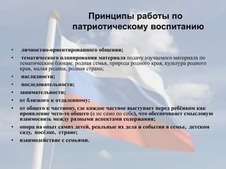 Принципы работы по
патриотическому воспитанию
• личностно-ориентированного общения;
• тематического планирования материала подачу изучаемого материала по
тематическим блокам: родная семья, природа родного края, культура родного
края, малая родина, родная страна;
• наглядности;
• последовательности;
• занимательности;
• от близкого к отдаленному;
• от общего к частному, где каждое частное выступает перед ребёнком как
проявление чего-то общего (а не само по себе), что обеспечивает смысловую
взаимосвязь между разными аспектами содержания;
• опора на опыт самих детей, реальные их дела и события в семье, детском
саду, посёлке, стране;
• взаимодействие с семьями.
 