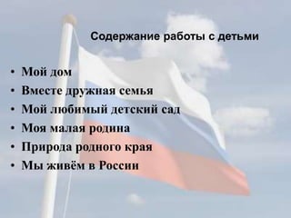 Содержание работы с детьми
• Мой дом
• Вместе дружная семья
• Мой любимый детский сад
• Моя малая родина
• Природа родного края
• Мы живём в России
 