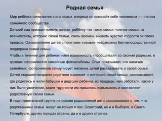 Мир ребёнка начинается с его семьи, впервые он осознаёт себя человеком — членом
семейного сообщества.
Детский сад призван помочь понять ребёнку что такое семья, членов семьи, из
взаимосвязь, историю своей семьи, связь времен, вызвать чувство гордости за своих
предков. Ознакомление детей с понятием «семья» невозможно без непосредственной
поддержки самой семьи.
Чтобы в течение дня ребенок имел возможность «пообщаться» со своими родными, в
группах оформляются семейные фотоальбомы. Опыт показывает, что наличие
семейных фотоснимков стимулирует желание детей рассказывать о своей семье.
Детей старшего возраста родители знакомят с историей своей семьи, рассказывают,
где родились и жили бабушки и дедушки ребёнка, их прадеды, кем работали, какие у
них были увлечения, какие трудности им пришлось испытывать и составляют
родословную своей семьи.
В подготовительной группе на основе родословной дети рассказывают о том, что
родственники семьи живут не только в пос. Советский, но и в Выборге, в Санкт-
Петербурге, других городах страны, да и в других странах.
Родная семья
 