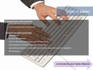       Знаю и умеюПродвижение веб-проектов:внешняя seo-оптимизацияиспользование sem-технологийУправление веб-проектами:копирайтингконтент-менеджментпоиск и формирование пула сайтов-партнероввыстраивание пользовательской лояльностидальнейшее развитие и доработка на основе пользовательского фидбекамонетизацияа начиналось все таким образом