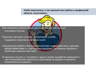 Учеба закончилась, а так нужный опыт работы в профильной  области  отсутствовал…  Мое внимание привлек бурно растущий рынок электронных платежей в России.   Пришлось начинать «снизу» - оператором службы поддержки клиентов в компании e-port.  Напряженная работа в большом коллективе, взаимодействие с другими департаментами и с партнерами компании, постоянное общение с клиентами сделали свое дело.  Я научился слушать и «понимать» других людей, выработал иммунитет к часто возникающим непростым стрессовым ситуациям и научился положительно их решать.