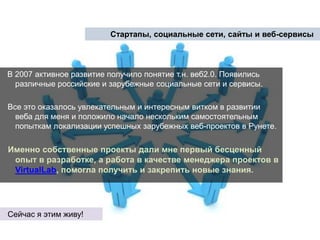 Стартапы, социальные сети, сайты и веб-сервисыВ 2007 активное развитие получило понятие т.н. веб2.0. Появились различные российские и зарубежные социальные сети и сервисы. Все это оказалось увлекательным и интересным витком в развитии веба для меня и положило начало нескольким самостоятельным попыткам локализации успешных зарубежных веб-проектов в Рунете. Именно собственные проекты дали мне первый бесценный опыт в разработке, а работа в качестве менеджера проектов в VirtualLab, помогла получить и закрепить новые знания.Сейчас я этим живу!