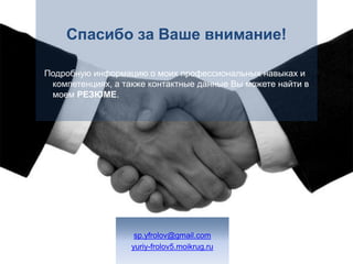 Спасибо за Ваше внимание!Подробную информацию о моих профессиональных навыках и компетенциях, а также контактные данные Вы можете найти в моем резюме.sp.yfrolov@gmail.comyuriy-frolov5.moikrug.ru