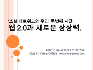 ‘소셜 네트워크와 우리’ 두번째시간. 웹 2.0과 새로운 상상력. 2009년 11월4일, 함께 하는 시민학교.  이정환 미디어오늘 경제팀장. www.leejeonghwan.com. 