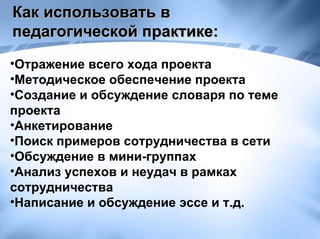 Как использовать в педагогической практике:  Отражение всего хода проекта Методическое обеспечение проекта Создание и обсуждение словаря по теме проекта Анкетирование Поиск примеров сотрудничества в сети Обсуждение в мини-группах Анализ успехов и неудач в рамках сотрудничества Написание и обсуждение эссе и т.д. 