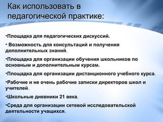 Как использовать в педагогической практике:  Площадка для педагогических дискуссий. Возможность для консультаций и получения дополнительных знаний .  Площадка для организации обучения школьников по основным и дополнительным курсам. Площадка для организации дистанционного учебного курса .  Рабочие и не очень рабочие записки директоров школ и учителей .  Школьные дневники 21 века .  Среда для организации сетевой исследовательской деятельности учащихся . 