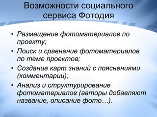 Возможности социального сервиса Фотодия Размещение фотоматериалов по проекту; Поиск и сравнение фотоматериалов по теме проектов; Создание карт знаний с пояснениями (комментарии);   Анализ и структурирование фотоматериалов (авторы добавляют название, описание фото…). 