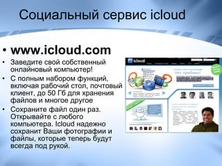 Социальный сервис  icloud www.icloud.com Заведите свой собственный онлайновый компьютер ! С полным набором функций, включая рабочий стол, почтовый клиент, до 50 Гб для хранения файлов и многое другое Сохраните файл один раз. Открывайте с любого компьютера. Icloud надежно сохранит Ваши фотографии и файлы, которые теперь будут всегда под рукой. 