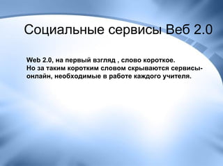 Социальные сервисы Веб 2.0 Web 2.0, на первый взгляд , слово короткое.  Но за таким коротким словом скрываются сервисы-онлайн, необходимые в работе каждого учителя. 