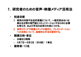 １．研究者のための音声・映像メディア活用法

•   到達目標
    1. 研究の内容や社会的意義について、一般市民あるいは
       異なる分野の専門家とコミュニケーションするために必要
       な考え方、および手法の応用力を身につける。
    2. 音声メディアや映像メディアの制作と、プレゼンテーション
       への活用について、基礎的な手法を習得する。
•   開講日時・単位
    – 水曜日３時限
    – 4月7日～6月2日 （計8回） １単位
•   履修者：13名
 