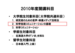 2010年度開講科目
• 大学院生対象科目（大学院共通科目）
 1. 研究者のための音声・映像メディア活用法
 2. 科学技術コミュニケーションの基礎
 3. 科学コミュニケーション
• 学部生対象科目
 – 北海道大学の「いま」を知る
• 留学生対象科目
 – 日本語入門（上級）
 
