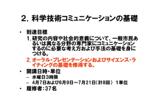 ２．科学技術コミュニケーションの基礎
• 到達目標
  1. 研究の内容や社会的意義について、一般市民あ
     るいは異なる分野の専門家にコミュニケーション
     するのに必要な考え方および手法の基礎を身に
     つける。
  2. オーラル・プレゼンテーションおよびサイエンス・ラ
     イティングの基礎を修得する。
• 開講日時・単位
 – 水曜日３時限
 – 4月7日および6月9日～7月21日（計8回） １単位
• 履修者：37名
 
