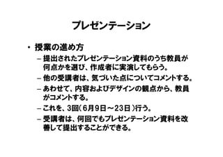 プレゼンテーション
• 授業の進め方
 – 提出されたプレゼンテーション資料のうち教員が
   何点かを選び、作成者に実演してもらう。
 – 他の受講者は、気づいた点についてコメントする。
 – あわせて、内容およびデザインの観点から、教員
   がコメントする。
 – これを、3回（6月9日～23日）行う。
 – 受講者は、何回でもプレゼンテーション資料を改
   善して提出することができる。
 