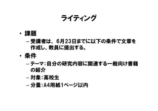 ライティング
• 課題
 – 受講者は、 6月23日までに以下の条件で文章を
   作成し、教員に提出する。
• 条件
 – テーマ：自分の研究内容に関連する一般向け書籍
   の紹介
 – 対象：高校生
 – 分量：A4用紙1ページ以内
 