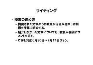 ライティング
• 授業の進め方
 – 提出された文章のうち教員が何点か選び、添削
   例を授業で紹介する。
 – 紹介しなかった文章についても、教員が個別にコ
   メントを返す。
 – これを3回（6月30日～7月14日）行う。
 