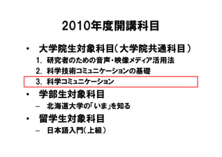 2010年度開講科目
• 大学院生対象科目（大学院共通科目）
 1. 研究者のための音声・映像メディア活用法
 2. 科学技術コミュニケーションの基礎
 3. 科学コミュニケーション
• 学部生対象科目
 – 北海道大学の「いま」を知る
• 留学生対象科目
 – 日本語入門（上級）
 