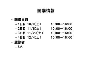 開講情報
• 開講日時
 – 1日目   10/9（土）    10：00～16：00
 – 2日目   11/6（土）    10：00～16：00
 – 3日目   11/20（土）   10：00～16：00
 – 4日目   12/4（土）    10：00～16：00
• 履修者
 – 6名
 