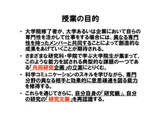 授業の目的
• 大学院修了者が、大学あるいは企業において自らの
  専門性を活かして仕事をする場合には、異なる専門
  性を持ったメンバーと共同することによって創造的な
  成果をあげていくことが期待される。
• さまざまな研究科・学院で学ぶ大学院生が集まって、
  このような能力を試される典型的な課題の一つであ
  る「共同研究企画」の立案にとりくむ。
• 科学コミュニケーションのスキルを学びながら、専門
  分野の異なる相手と効果的に意思疎通を図る能力
  を修得する。
• これらを通じてさらに、自分自身の「研究観」、自分
  の研究の「研究文脈」を再認識する。
 