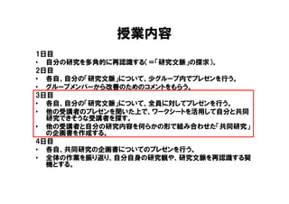 授業内容
1日目
• 自分の研究を多角的に再認識する（＝「研究文脈」の探求）。
2日目
• 各自、自分の「研究文脈」について、少グループ内でプレゼンを行う。
• グループメンバーから改善のためのコメントをもらう。
3日目
• 各自、自分の「研究文脈」について、全員に対してプレゼンを行う。
• 他の受講者のプレゼンを聞いた上で、ワークシートを活用して自分と共同
  研究できそうな受講者を探す。
• 他の受講者と自分の研究内容を何らかの形で組み合わせた「共同研究」
  の企画書を作成する。
4日目
• 各自、共同研究の企画書についてのプレゼンを行う。
• 全体の作業を振り返り、自分自身の研究観や、研究文脈を再認識する契
  機とする。
 