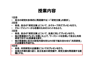 授業内容
1日目
• 自分の研究を多角的に再認識する（＝「研究文脈」の探求）。
2日目
• 各自、自分の「研究文脈」について、少グループ内でプレゼンを行う。
• グループメンバーから改善のためのコメントをもらう。
3日目
• 各自、自分の「研究文脈」について、全員に対してプレゼンを行う。
• 他の受講者のプレゼンを聞いた上で、ワークシートを活用して自分と共同
  研究できそうな受講者を探す。
• 他の受講者と自分の研究内容を何らかの形で組み合わせた「共同研究」
  の企画書を作成する。
4日目
• 各自、共同研究の企画書についてのプレゼンを行う。
• 全体の作業を振り返り、自分自身の研究観や、研究文脈を再認識する契
  機とする。
 