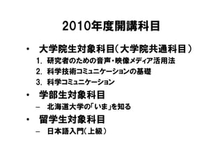 2010年度開講科目
• 大学院生対象科目（大学院共通科目）
 1. 研究者のための音声・映像メディア活用法
 2. 科学技術コミュニケーションの基礎
 3. 科学コミュニケーション
• 学部生対象科目
 – 北海道大学の「いま」を知る
• 留学生対象科目
 – 日本語入門（上級）
 