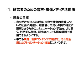 １．研究者のための音声・映像メディア活用法

• 授業の目標
 – 自らが行っている研究の内容や社会的意義につ
   いて社会に発信し、研究者と市民との間で相互に
   理解しあうためのコミュニケーション手法を、より深
   く、包括的に学び、研究者として多様な場面で活
   用できるようにする。
 – 中でも映像、音声コンテンツの制作と、それを活
   用したプレゼンテーション技法について学ぶ。
 
