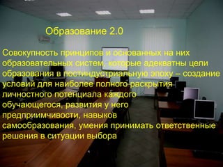 Образование 2.0Совокупность принципов и основанных на них образовательных систем, которые адекватны цели образования в постиндустриальную эпоху – создание условий для наиболее полного раскрытия личностного потенциала каждого обучающегося, развития у него предприимчивости, навыков самообразования, умения принимать ответственные решения в ситуации выбора 
