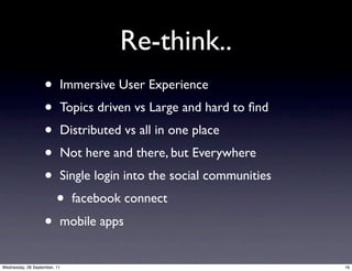 Re-think..
                   •      Immersive User Experience
                   •      Topics driven vs Large and hard to ﬁnd
                   •      Distributed vs all in one place
                   •      Not here and there, but Everywhere
                   •      Single login into the social communities
                         •    facebook connect
                   •      mobile apps


Wednesday, 28 September, 11                                          16
 