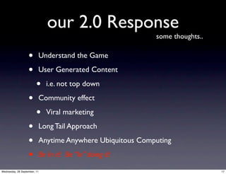 our 2.0 Response
                                                          some thoughts..

                   •      Understand the Game

                   •      User Generated Content

                         •    i.e. not top down

                   •      Community effect

                         •    Viral marketing

                   •      Long Tail Approach

                   •      Anytime Anywhere Ubiquitous Computing

                   •      Be In it! Be “In” doing it!

Wednesday, 28 September, 11                                                 17
 