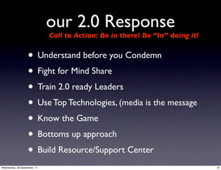 our 2.0 Response
                              Call to Action: Be in there! Be “In” doing it!


                   • Understand before you Condemn
                   • Fight for Mind Share
                   • Train 2.0 ready Leaders
                   • Use Top Technologies, (media is the message
                   • Know the Game
                   • Bottoms up approach
                   • Build Resource/Support Center
Wednesday, 28 September, 11                                                    19
 