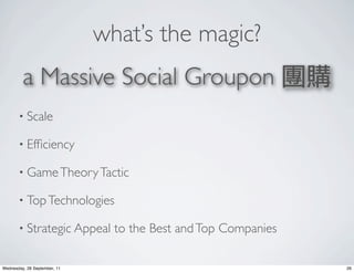 what’s the magic?
         a Massive Social Groupon 團購
       • Scale

       • Efﬁciency

       • Game Theory Tactic

       • Top Technologies

       • Strategic Appeal       to the Best and Top Companies

Wednesday, 28 September, 11                                     26
 