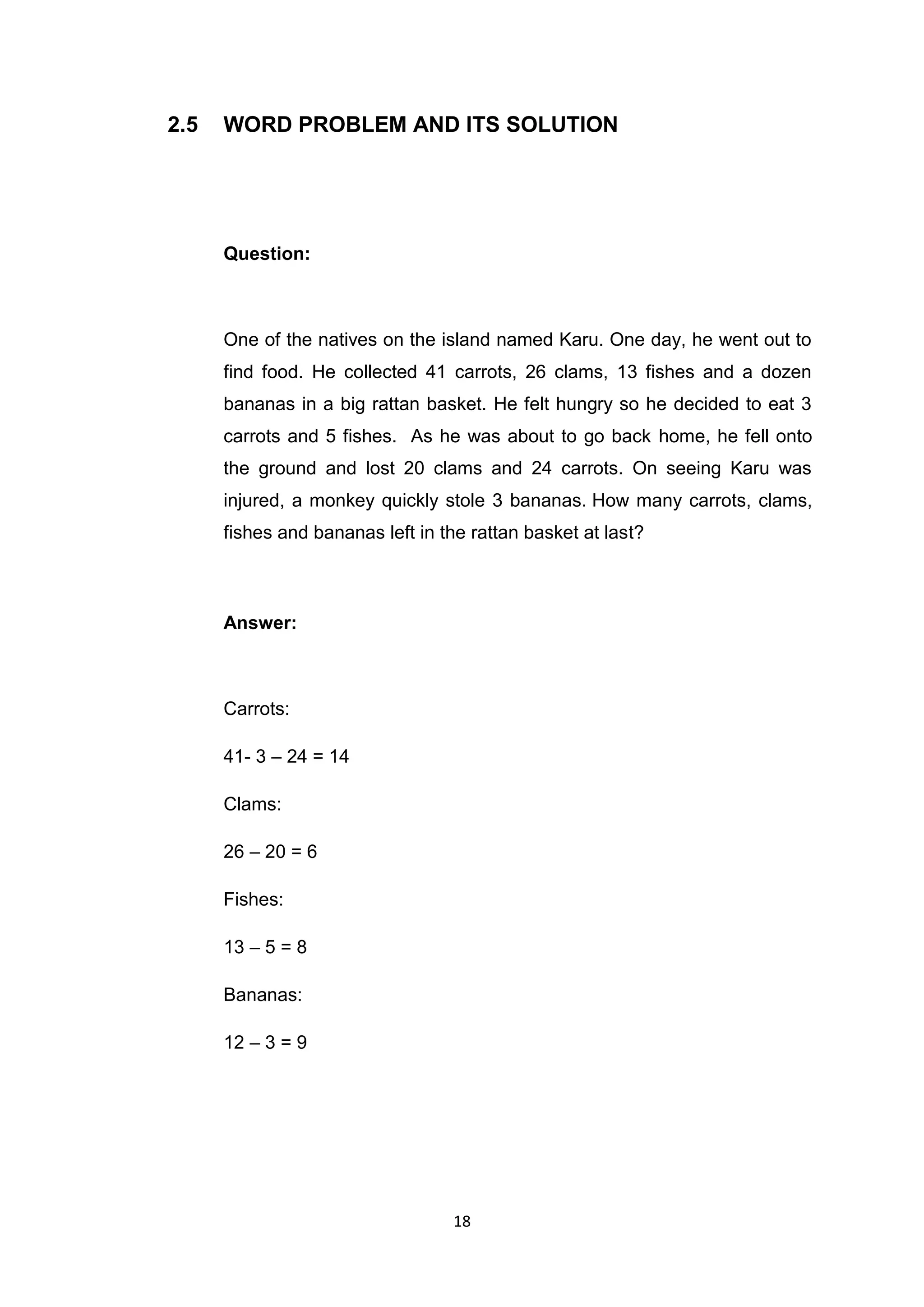 2.5   WORD PROBLEM AND ITS SOLUTION




      Question:



      One of the natives on the island named Karu. One day, he went out to
      find food. He collected 41 carrots, 26 clams, 13 fishes and a dozen
      bananas in a big rattan basket. He felt hungry so he decided to eat 3
      carrots and 5 fishes. As he was about to go back home, he fell onto
      the ground and lost 20 clams and 24 carrots. On seeing Karu was
      injured, a monkey quickly stole 3 bananas. How many carrots, clams,
      fishes and bananas left in the rattan basket at last?



      Answer:



      Carrots:

      41- 3 – 24 = 14

      Clams:

      26 – 20 = 6

      Fishes:

      13 – 5 = 8

      Bananas:

      12 – 3 = 9




                                  18
 