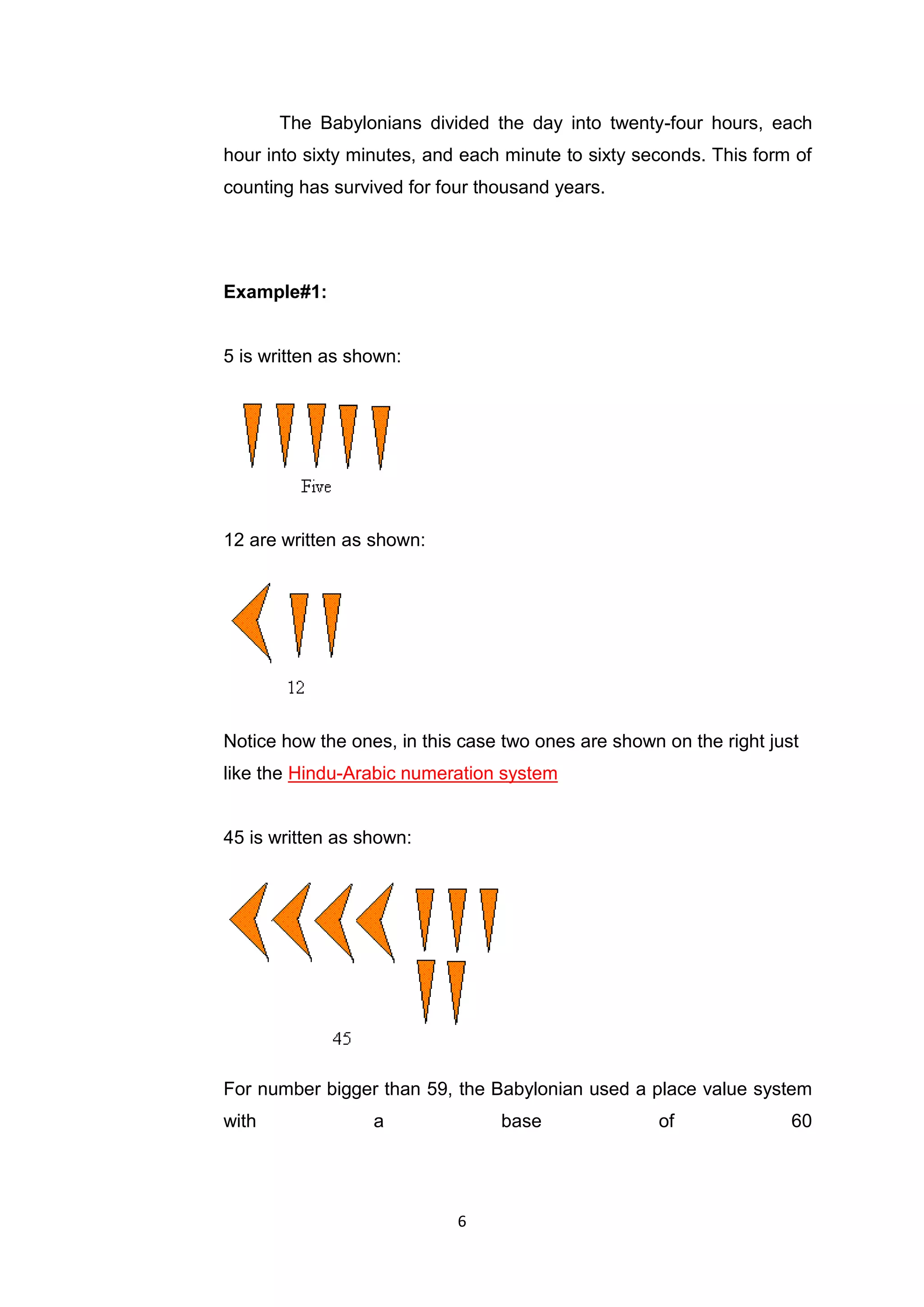 The Babylonians divided the day into twenty-four hours, each
hour into sixty minutes, and each minute to sixty seconds. This form of
counting has survived for four thousand years.




Example#1:


5 is written as shown:




12 are written as shown:




Notice how the ones, in this case two ones are shown on the right just
like the Hindu-Arabic numeration system


45 is written as shown:




For number bigger than 59, the Babylonian used a place value system
with              a              base               of               60




                            6
 