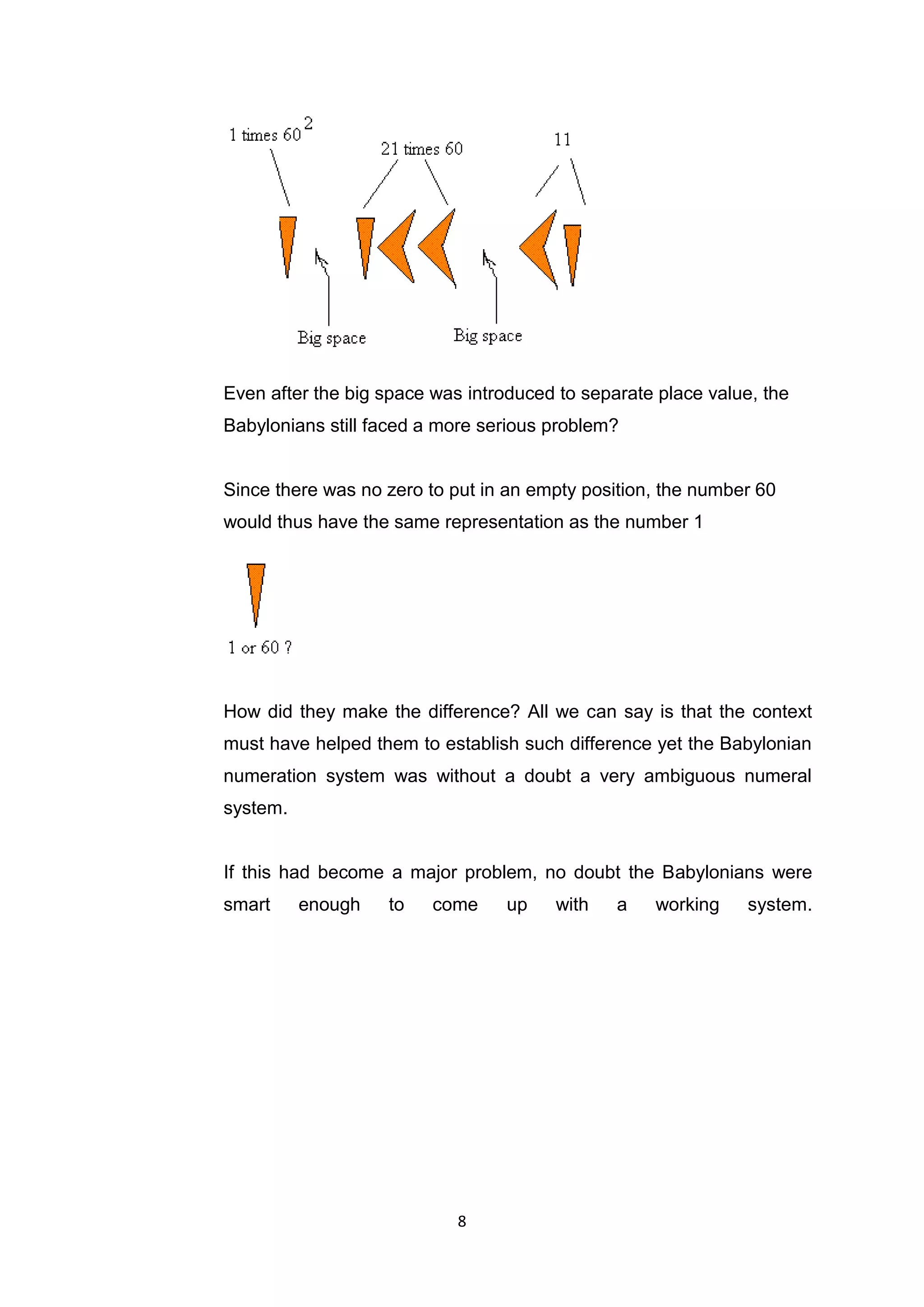 Even after the big space was introduced to separate place value, the
Babylonians still faced a more serious problem?


Since there was no zero to put in an empty position, the number 60
would thus have the same representation as the number 1




How did they make the difference? All we can say is that the context
must have helped them to establish such difference yet the Babylonian
numeration system was without a doubt a very ambiguous numeral
system.


If this had become a major problem, no doubt the Babylonians were
smart     enough   to    come     up   with    a   working     system.




                            8
 