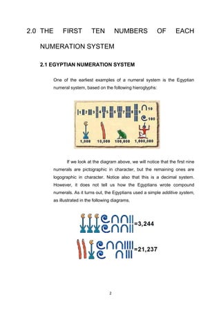 2.0 THE     FIRST          TEN           NUMBERS             OF        EACH

   NUMERATION SYSTEM

   2.1 EGYPTIAN NUMERATION SYSTEM

       One of the earliest examples of a numeral system is the Egyptian
       numeral system, based on the following hieroglyphs:




              If we look at the diagram above, we will notice that the first nine
       numerals are pictographic in character, but the remaining ones are
       logographic in character. Notice also that this is a decimal system.
       However, it does not tell us how the Egyptians wrote compound
       numerals. As it turns out, the Egyptians used a simple additive system,
       as illustrated in the following diagrams.




                                     2
 