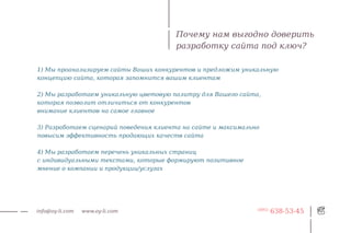 Почему нам выгодно доверить
                                        разработку сайта под ключ?

1) Мы проанализируем сайты Ваших конкурентов и предложим уникальную
концепцию сайта, которая запомнится вашим клиентам

2) Мы разработаем уникальную цветовую палитру для Вашего сайта,
которая позволит отличиться от конкурентов
внимание клиентов на самое главное

3) Разработаем сценарий поведения клиента на сайте и максимально
повысим эффективность продающих качеств сайта

4) Мы разработаем перечень уникальных страниц
с индивидуальными текстами, которые формируют позитивное
мнение о компании и продукции/услугах




info@oy-li.com   www.oy-li.com                                 (495)
                                                                       638-53-45
 