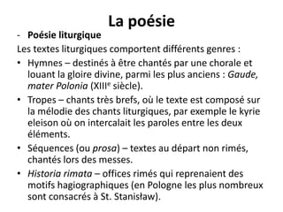 La poésie

- Poésie liturgique
Les textes liturgiques comportent différents genres :
• Hymnes – destinés à être chantés par une chorale et
louant la gloire divine, parmi les plus anciens : Gaude,
mater Polonia (XIIIe siècle).
• Tropes – chants très brefs, où le texte est composé sur
la mélodie des chants liturgiques, par exemple le kyrie
eleison où on intercalait les paroles entre les deux
éléments.
• Séquences (ou prosa) – textes au départ non rimés,
chantés lors des messes.
• Historia rimata – offices rimés qui reprenaient des
motifs hagiographiques (en Pologne les plus nombreux
sont consacrés à St. Stanisław).

 