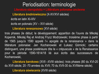 Periodisation: terminologie
Literatura staropolska = Littérature polonaise ancienne
- Literatura średniowieczna (X-XV/XVI siècles)
écrits en latin XI-XIV
écrits en polonais (XV – XVI siècle)
- Literatura renesansowa (XVI siècle)
trois phases (le début; le développement: apparition de l’ouvre de Mikołaj
Kopernik, Mikołaj Rej et Andrzej Frycz Modrzewski; troisième phase à partir
de 1565 jusqu'a 1590 appelé l’« apogéé de la renaissance » dans la
littérature polonaise: Jan Kochanowski et Łukasz Górnicki; certains
distinguent, une phase postérieure dite le « crépuscule » de la Renaissance
pour le période 1590-1614/18 lié aux écrits des successeurs de
Kochanowski,
- Literatura barokowa (XVII –XVIII siècles): trois phases (80 du XVI-20
du XVII siècle; 20 -70 années du XVII; 70 du XVII-30 du XVIIIème siècle),
- Literatura oświecenia (XVIII siècle)

 