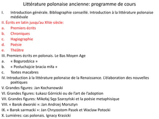 Littérature polonaise ancienne: programme de cours
I.

Introduction générale. Bibliographie conseillé. Introduction à la littérature polonaise
médiévale
II. Écrits en latin jusqu’au XIVe siècle:
a. Premiers écrits
b. Chroniques
c. Hagiographie
d. Poésie
e. Théâtre
III. Premiers écrits en polonais. Le Bas Moyen Age
a. « Bogurodzica »
b. « Posłuchajcie bracia miła »
c. Textes macabres
IV. Introduction à la littérature polonaise de la Renaissance. L’élaboration des nouvelles
poétiques
V. Grandes figures: Jan Kochanowski
VI. Grandes figures: Łukasz Górnicki ou de l’art de l’adoption
VII. Grandes figures: Mikołaj Sęp Szarzyoski et la poésie metaphisique
VIII. « Barok dworski »: Jan Andrzej Morsztyn
IX. « Barok sarmacki »: Jan Chryzostom Pasek et Waclaw Potocki
X. Lumiéres: cas polonais. Ignacy Krasicki

 