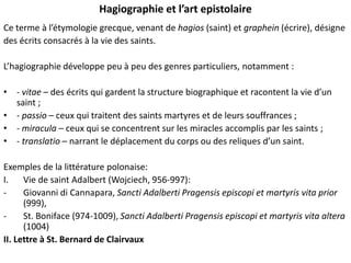 Hagiographie et l’art epistolaire
Ce terme à l’étymologie grecque, venant de hagios (saint) et graphein (écrire), désigne
des écrits consacrés à la vie des saints.
L’hagiographie développe peu à peu des genres particuliers, notamment :
• - vitae – des écrits qui gardent la structure biographique et racontent la vie d’un
saint ;
• - passio – ceux qui traitent des saints martyres et de leurs souffrances ;
• - miracula – ceux qui se concentrent sur les miracles accomplis par les saints ;
• - translatio – narrant le déplacement du corps ou des reliques d’un saint.
Exemples de la littérature polonaise:
I.
Vie de saint Adalbert (Wojciech, 956-997):
Giovanni di Cannapara, Sancti Adalberti Pragensis episcopi et martyris vita prior
(999),
St. Boniface (974-1009), Sancti Adalberti Pragensis episcopi et martyris vita altera
(1004)
II. Lettre à St. Bernard de Clairvaux

 