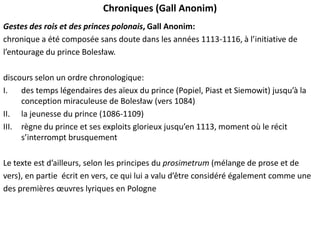 Chroniques (Gall Anonim)
Gestes des rois et des princes polonais, Gall Anonim:
chronique a été composée sans doute dans les années 1113-1116, à l’initiative de
l’entourage du prince Bolesław.

discours selon un ordre chronologique:
I.
des temps légendaires des aïeux du prince (Popiel, Piast et Siemowit) jusqu’à la
conception miraculeuse de Bolesław (vers 1084)
II. la jeunesse du prince (1086-1109)
III. règne du prince et ses exploits glorieux jusqu’en 1113, moment où le récit
s’interrompt brusquement
Le texte est d’ailleurs, selon les principes du prosimetrum (mélange de prose et de
vers), en partie écrit en vers, ce qui lui a valu d’être considéré également comme une
des premières œuvres lyriques en Pologne

 