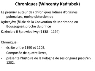 Chroniques (Wincenty Kadłubek)
Le premier auteur des chroniques latines d’origines
polonaises, moine cistercien de
Jędrzejów (filiale de la Convention de Morimond en
Bourgogne), proche du prince
Kazimierz II Sprawiedliwy (1138 - 1194)
Chronique:
- écrite entre 1190 et 1205,
- Composée de quatre livres,
- présente l’histoire de la Pologne de ses origines jusqu’en
1202.

 