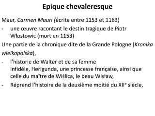 Epique chevaleresque
Maur, Carmen Mauri (écrite entre 1153 et 1163)
- une œuvre racontant le destin tragique de Piotr
Włostowic (mort en 1153)
Une partie de la chronique dite de la Grande Pologne (Kronika
wielkopolska),
- l’historie de Walter et de sa femme
infidèle, Herlgunda, une princesse française, ainsi que
celle du maître de Wiślica, le beau Wisław,
- Réprend l’histoire de la deuxième moitié du XIIe siècle,

 