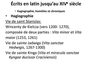 Écrits en latin jusqu’au XIVe siècle
• Hagiographie, homélies et chroniques

• Hagiographie
Vie de saint Stanislas:
Wincenty de Kielcza (vers 1200- 1270),
composée de deux parties : Vita minor et Vita
maior (1253, 1261)
Vie de sainte Jadwiga (Vita sanctae
Hedwigis, 1267-1300)
Vie de sainte Kinga (Vita et miracula sanctae
Kyngae ducissai Craciviensis)

 