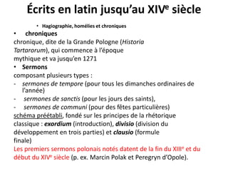 Écrits en latin jusqu’au XIVe siècle
• Hagiographie, homélies et chroniques

• chroniques
chronique, dite de la Grande Pologne (Historia
Tartarorum), qui commence à l’époque
mythique et va jusqu’en 1271
• Sermons
composant plusieurs types :
- sermones de tempore (pour tous les dimanches ordinaires de
l’année)
- sermones de sanctis (pour les jours des saints),
- sermones de communi (pour des fêtes particulières)
schéma préétabli, fondé sur les principes de la rhétorique
classique : exordium (introduction), divisio (division du
développement en trois parties) et clausio (formule
finale)
Les premiers sermons polonais notés datent de la fin du XIIIe et du
début du XIVe siècle (p. ex. Marcin Polak et Peregryn d’Opole).

 