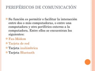 PERIFÉRICOS DE COMUNICACIÓN

 Su función es permitir o facilitar la interacción
  entre dos o más computadoras, o entre una
  computadora y otro periférico externo a la
  computadora. Entre ellos se encuentran los
  siguientes:
 Fax-Módem

 Tarjeta de red

 Tarjeta inalámbrica

 Tarjeta Bluetooth
 