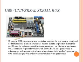 USB (UNIVERSAL SERIAL BUS)




   El puerto USB tiene entre sus ventajas, además de una mayor velocidad
    de transmisión, el que a través del mismo puerto se pueden alimentar
    periféricos de bajo consumo (incluso un escáner, un disco duro externo,
    etc.). También es posible conectar en teoría hasta 127 periféricos al
    mismo puerto (con concentradores alimentados intermedios), aunque en
    este caso hay que contar los concentradores como periféricos.
 